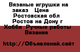 Вязаные игрушки на заказ › Цена ­ 500 - Ростовская обл., Ростов-на-Дону г. Хобби. Ручные работы » Вязание   